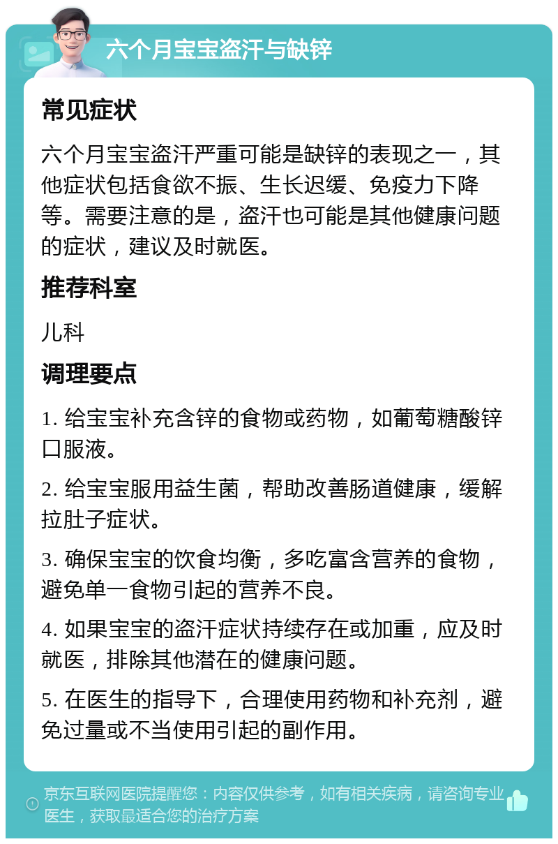 六个月宝宝盗汗与缺锌 常见症状 六个月宝宝盗汗严重可能是缺锌的表现之一，其他症状包括食欲不振、生长迟缓、免疫力下降等。需要注意的是，盗汗也可能是其他健康问题的症状，建议及时就医。 推荐科室 儿科 调理要点 1. 给宝宝补充含锌的食物或药物，如葡萄糖酸锌口服液。 2. 给宝宝服用益生菌，帮助改善肠道健康，缓解拉肚子症状。 3. 确保宝宝的饮食均衡，多吃富含营养的食物，避免单一食物引起的营养不良。 4. 如果宝宝的盗汗症状持续存在或加重，应及时就医，排除其他潜在的健康问题。 5. 在医生的指导下，合理使用药物和补充剂，避免过量或不当使用引起的副作用。