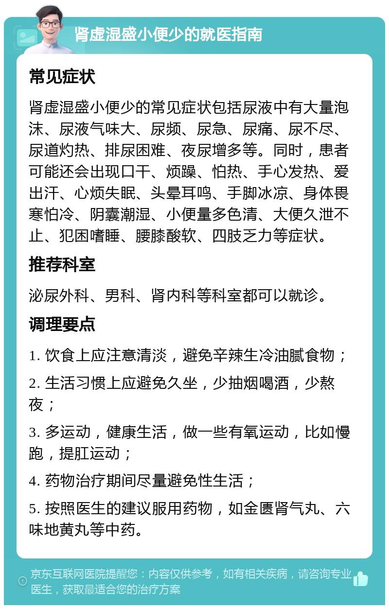 肾虚湿盛小便少的就医指南 常见症状 肾虚湿盛小便少的常见症状包括尿液中有大量泡沫、尿液气味大、尿频、尿急、尿痛、尿不尽、尿道灼热、排尿困难、夜尿增多等。同时，患者可能还会出现口干、烦躁、怕热、手心发热、爱出汗、心烦失眠、头晕耳鸣、手脚冰凉、身体畏寒怕冷、阴囊潮湿、小便量多色清、大便久泄不止、犯困嗜睡、腰膝酸软、四肢乏力等症状。 推荐科室 泌尿外科、男科、肾内科等科室都可以就诊。 调理要点 1. 饮食上应注意清淡，避免辛辣生冷油腻食物； 2. 生活习惯上应避免久坐，少抽烟喝酒，少熬夜； 3. 多运动，健康生活，做一些有氧运动，比如慢跑，提肛运动； 4. 药物治疗期间尽量避免性生活； 5. 按照医生的建议服用药物，如金匮肾气丸、六味地黄丸等中药。