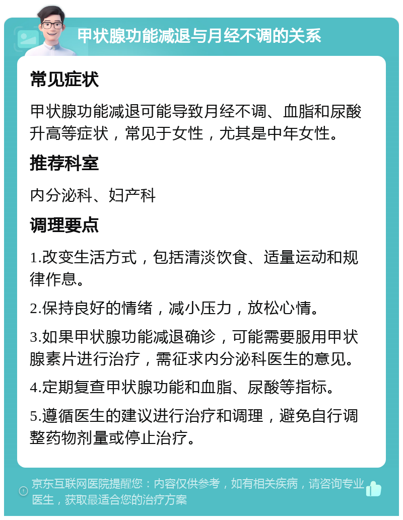 甲状腺功能减退与月经不调的关系 常见症状 甲状腺功能减退可能导致月经不调、血脂和尿酸升高等症状，常见于女性，尤其是中年女性。 推荐科室 内分泌科、妇产科 调理要点 1.改变生活方式，包括清淡饮食、适量运动和规律作息。 2.保持良好的情绪，减小压力，放松心情。 3.如果甲状腺功能减退确诊，可能需要服用甲状腺素片进行治疗，需征求内分泌科医生的意见。 4.定期复查甲状腺功能和血脂、尿酸等指标。 5.遵循医生的建议进行治疗和调理，避免自行调整药物剂量或停止治疗。