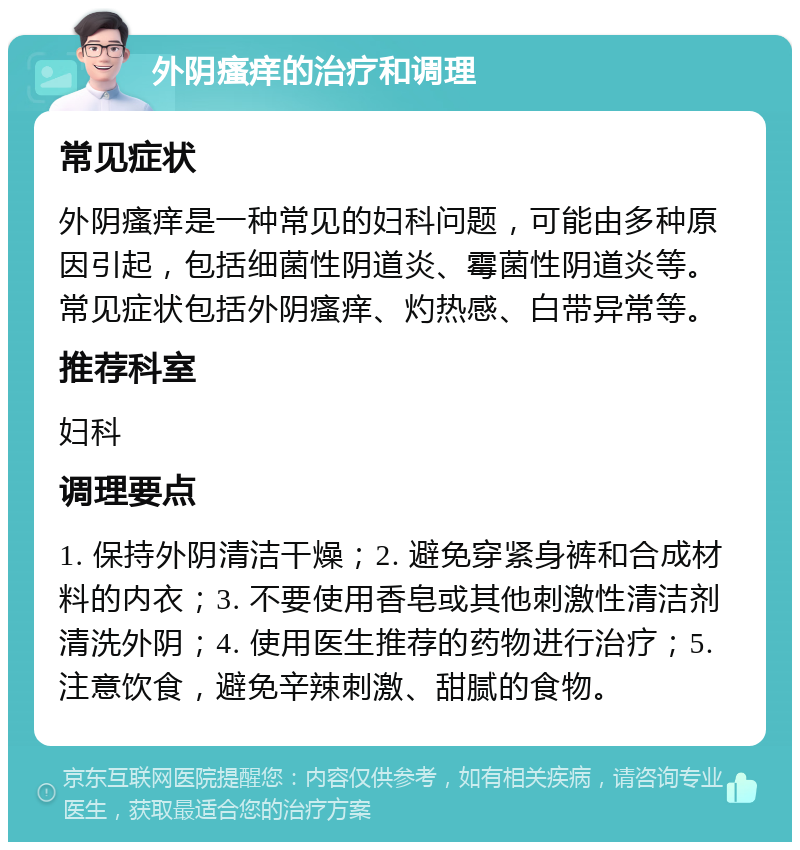 外阴瘙痒的治疗和调理 常见症状 外阴瘙痒是一种常见的妇科问题，可能由多种原因引起，包括细菌性阴道炎、霉菌性阴道炎等。常见症状包括外阴瘙痒、灼热感、白带异常等。 推荐科室 妇科 调理要点 1. 保持外阴清洁干燥；2. 避免穿紧身裤和合成材料的内衣；3. 不要使用香皂或其他刺激性清洁剂清洗外阴；4. 使用医生推荐的药物进行治疗；5. 注意饮食，避免辛辣刺激、甜腻的食物。