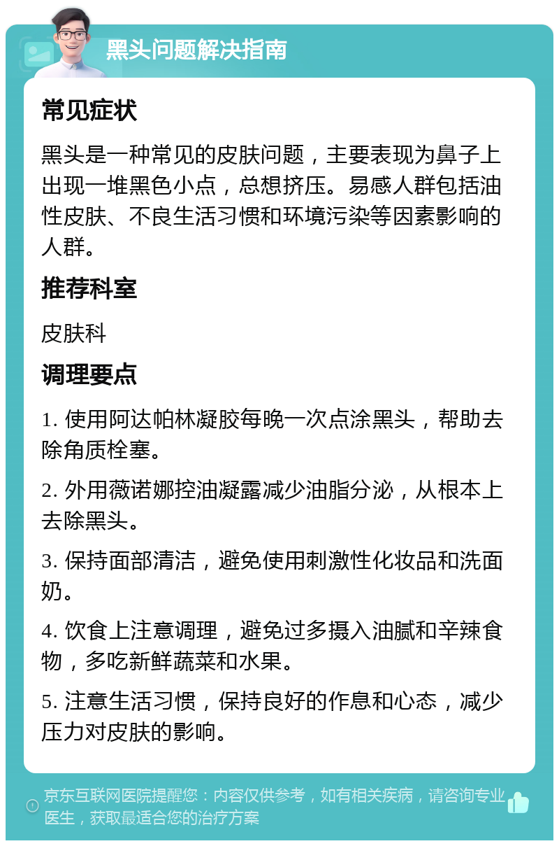 黑头问题解决指南 常见症状 黑头是一种常见的皮肤问题，主要表现为鼻子上出现一堆黑色小点，总想挤压。易感人群包括油性皮肤、不良生活习惯和环境污染等因素影响的人群。 推荐科室 皮肤科 调理要点 1. 使用阿达帕林凝胶每晚一次点涂黑头，帮助去除角质栓塞。 2. 外用薇诺娜控油凝露减少油脂分泌，从根本上去除黑头。 3. 保持面部清洁，避免使用刺激性化妆品和洗面奶。 4. 饮食上注意调理，避免过多摄入油腻和辛辣食物，多吃新鲜蔬菜和水果。 5. 注意生活习惯，保持良好的作息和心态，减少压力对皮肤的影响。