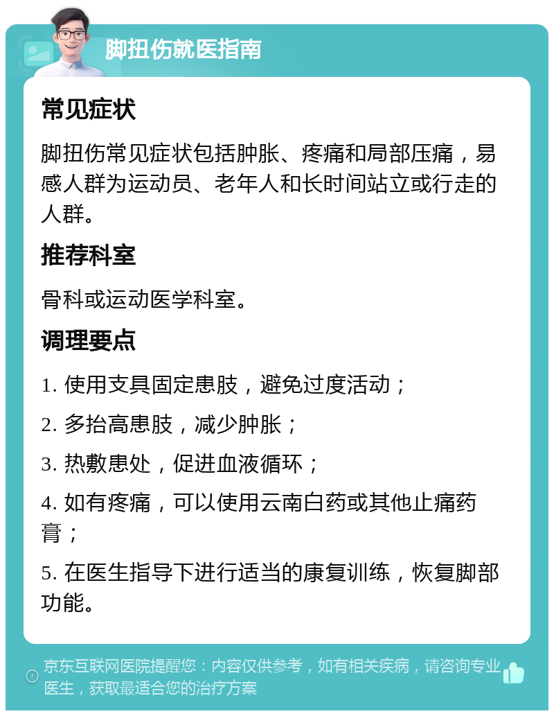 脚扭伤就医指南 常见症状 脚扭伤常见症状包括肿胀、疼痛和局部压痛，易感人群为运动员、老年人和长时间站立或行走的人群。 推荐科室 骨科或运动医学科室。 调理要点 1. 使用支具固定患肢，避免过度活动； 2. 多抬高患肢，减少肿胀； 3. 热敷患处，促进血液循环； 4. 如有疼痛，可以使用云南白药或其他止痛药膏； 5. 在医生指导下进行适当的康复训练，恢复脚部功能。