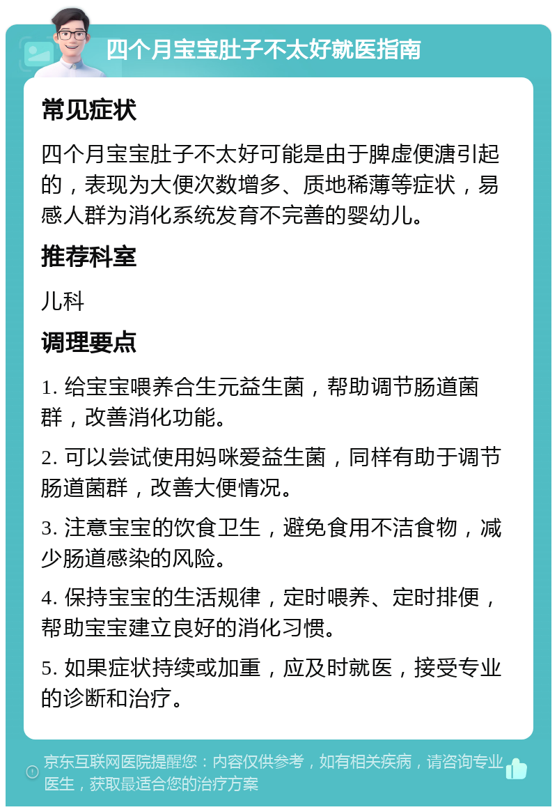 四个月宝宝肚子不太好就医指南 常见症状 四个月宝宝肚子不太好可能是由于脾虚便溏引起的，表现为大便次数增多、质地稀薄等症状，易感人群为消化系统发育不完善的婴幼儿。 推荐科室 儿科 调理要点 1. 给宝宝喂养合生元益生菌，帮助调节肠道菌群，改善消化功能。 2. 可以尝试使用妈咪爱益生菌，同样有助于调节肠道菌群，改善大便情况。 3. 注意宝宝的饮食卫生，避免食用不洁食物，减少肠道感染的风险。 4. 保持宝宝的生活规律，定时喂养、定时排便，帮助宝宝建立良好的消化习惯。 5. 如果症状持续或加重，应及时就医，接受专业的诊断和治疗。