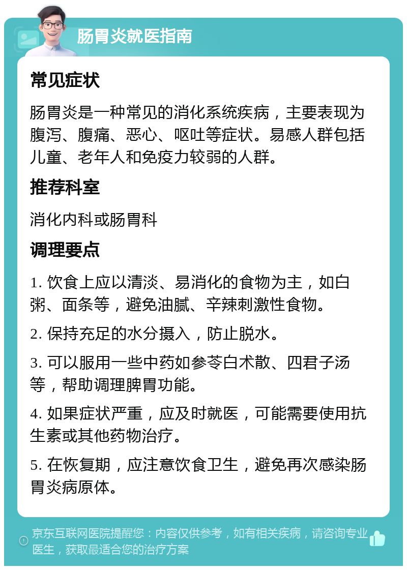 肠胃炎就医指南 常见症状 肠胃炎是一种常见的消化系统疾病，主要表现为腹泻、腹痛、恶心、呕吐等症状。易感人群包括儿童、老年人和免疫力较弱的人群。 推荐科室 消化内科或肠胃科 调理要点 1. 饮食上应以清淡、易消化的食物为主，如白粥、面条等，避免油腻、辛辣刺激性食物。 2. 保持充足的水分摄入，防止脱水。 3. 可以服用一些中药如参苓白术散、四君子汤等，帮助调理脾胃功能。 4. 如果症状严重，应及时就医，可能需要使用抗生素或其他药物治疗。 5. 在恢复期，应注意饮食卫生，避免再次感染肠胃炎病原体。