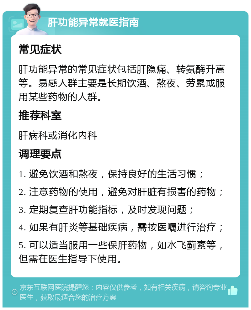 肝功能异常就医指南 常见症状 肝功能异常的常见症状包括肝隐痛、转氨酶升高等。易感人群主要是长期饮酒、熬夜、劳累或服用某些药物的人群。 推荐科室 肝病科或消化内科 调理要点 1. 避免饮酒和熬夜，保持良好的生活习惯； 2. 注意药物的使用，避免对肝脏有损害的药物； 3. 定期复查肝功能指标，及时发现问题； 4. 如果有肝炎等基础疾病，需按医嘱进行治疗； 5. 可以适当服用一些保肝药物，如水飞蓟素等，但需在医生指导下使用。