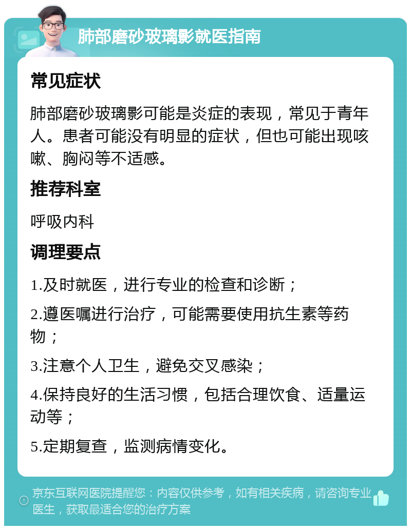 肺部磨砂玻璃影就医指南 常见症状 肺部磨砂玻璃影可能是炎症的表现，常见于青年人。患者可能没有明显的症状，但也可能出现咳嗽、胸闷等不适感。 推荐科室 呼吸内科 调理要点 1.及时就医，进行专业的检查和诊断； 2.遵医嘱进行治疗，可能需要使用抗生素等药物； 3.注意个人卫生，避免交叉感染； 4.保持良好的生活习惯，包括合理饮食、适量运动等； 5.定期复查，监测病情变化。