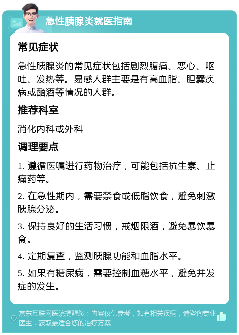 急性胰腺炎就医指南 常见症状 急性胰腺炎的常见症状包括剧烈腹痛、恶心、呕吐、发热等。易感人群主要是有高血脂、胆囊疾病或酗酒等情况的人群。 推荐科室 消化内科或外科 调理要点 1. 遵循医嘱进行药物治疗，可能包括抗生素、止痛药等。 2. 在急性期内，需要禁食或低脂饮食，避免刺激胰腺分泌。 3. 保持良好的生活习惯，戒烟限酒，避免暴饮暴食。 4. 定期复查，监测胰腺功能和血脂水平。 5. 如果有糖尿病，需要控制血糖水平，避免并发症的发生。