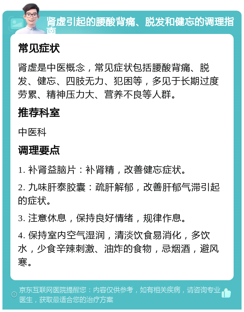 肾虚引起的腰酸背痛、脱发和健忘的调理指南 常见症状 肾虚是中医概念，常见症状包括腰酸背痛、脱发、健忘、四肢无力、犯困等，多见于长期过度劳累、精神压力大、营养不良等人群。 推荐科室 中医科 调理要点 1. 补肾益脑片：补肾精，改善健忘症状。 2. 九味肝泰胶囊：疏肝解郁，改善肝郁气滞引起的症状。 3. 注意休息，保持良好情绪，规律作息。 4. 保持室内空气湿润，清淡饮食易消化，多饮水，少食辛辣刺激、油炸的食物，忌烟酒，避风寒。