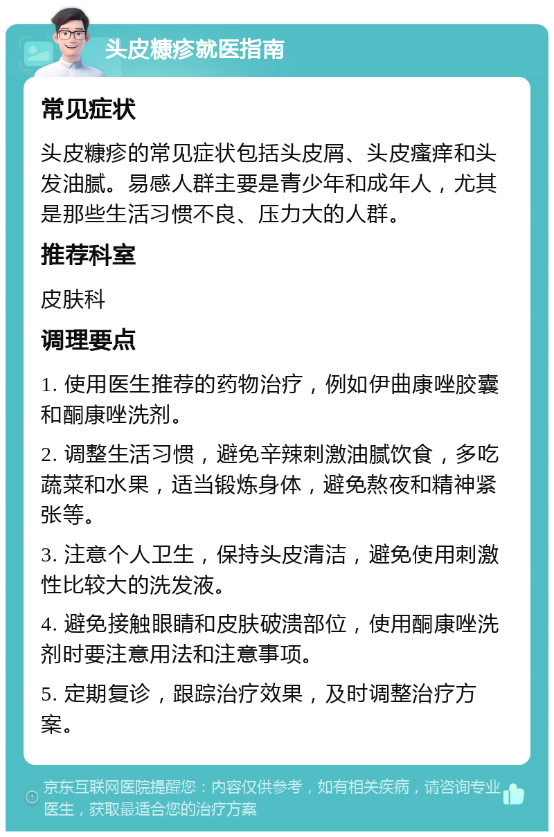 头皮糠疹就医指南 常见症状 头皮糠疹的常见症状包括头皮屑、头皮瘙痒和头发油腻。易感人群主要是青少年和成年人，尤其是那些生活习惯不良、压力大的人群。 推荐科室 皮肤科 调理要点 1. 使用医生推荐的药物治疗，例如伊曲康唑胶囊和酮康唑洗剂。 2. 调整生活习惯，避免辛辣刺激油腻饮食，多吃蔬菜和水果，适当锻炼身体，避免熬夜和精神紧张等。 3. 注意个人卫生，保持头皮清洁，避免使用刺激性比较大的洗发液。 4. 避免接触眼睛和皮肤破溃部位，使用酮康唑洗剂时要注意用法和注意事项。 5. 定期复诊，跟踪治疗效果，及时调整治疗方案。