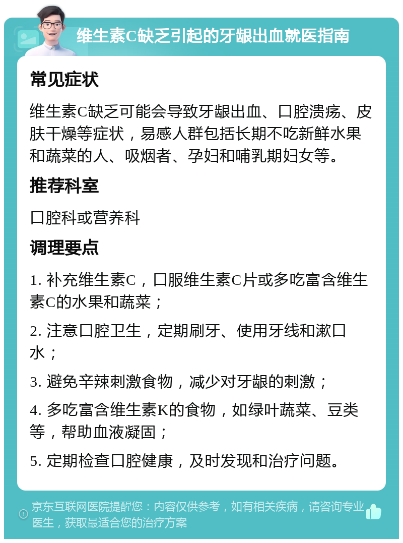 维生素C缺乏引起的牙龈出血就医指南 常见症状 维生素C缺乏可能会导致牙龈出血、口腔溃疡、皮肤干燥等症状，易感人群包括长期不吃新鲜水果和蔬菜的人、吸烟者、孕妇和哺乳期妇女等。 推荐科室 口腔科或营养科 调理要点 1. 补充维生素C，口服维生素C片或多吃富含维生素C的水果和蔬菜； 2. 注意口腔卫生，定期刷牙、使用牙线和漱口水； 3. 避免辛辣刺激食物，减少对牙龈的刺激； 4. 多吃富含维生素K的食物，如绿叶蔬菜、豆类等，帮助血液凝固； 5. 定期检查口腔健康，及时发现和治疗问题。