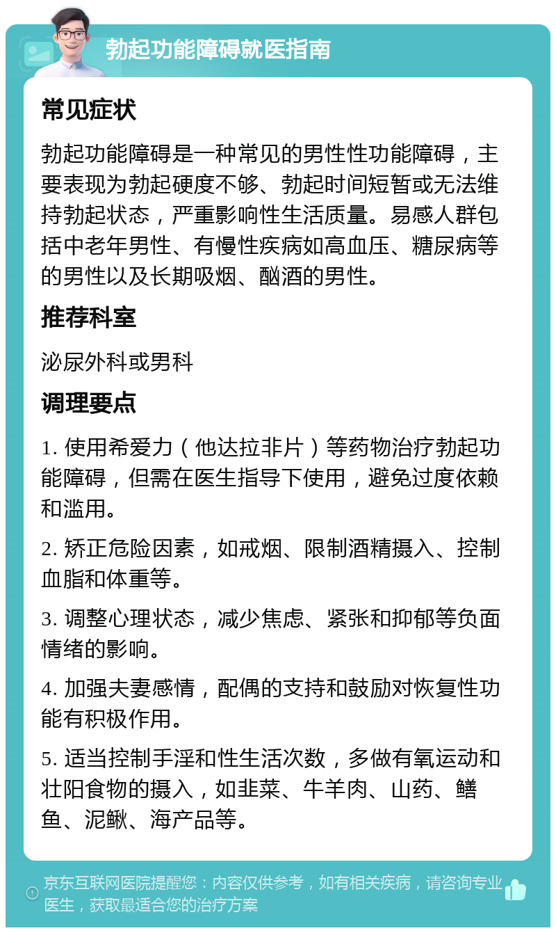 勃起功能障碍就医指南 常见症状 勃起功能障碍是一种常见的男性性功能障碍，主要表现为勃起硬度不够、勃起时间短暂或无法维持勃起状态，严重影响性生活质量。易感人群包括中老年男性、有慢性疾病如高血压、糖尿病等的男性以及长期吸烟、酗酒的男性。 推荐科室 泌尿外科或男科 调理要点 1. 使用希爱力（他达拉非片）等药物治疗勃起功能障碍，但需在医生指导下使用，避免过度依赖和滥用。 2. 矫正危险因素，如戒烟、限制酒精摄入、控制血脂和体重等。 3. 调整心理状态，减少焦虑、紧张和抑郁等负面情绪的影响。 4. 加强夫妻感情，配偶的支持和鼓励对恢复性功能有积极作用。 5. 适当控制手淫和性生活次数，多做有氧运动和壮阳食物的摄入，如韭菜、牛羊肉、山药、鳝鱼、泥鳅、海产品等。