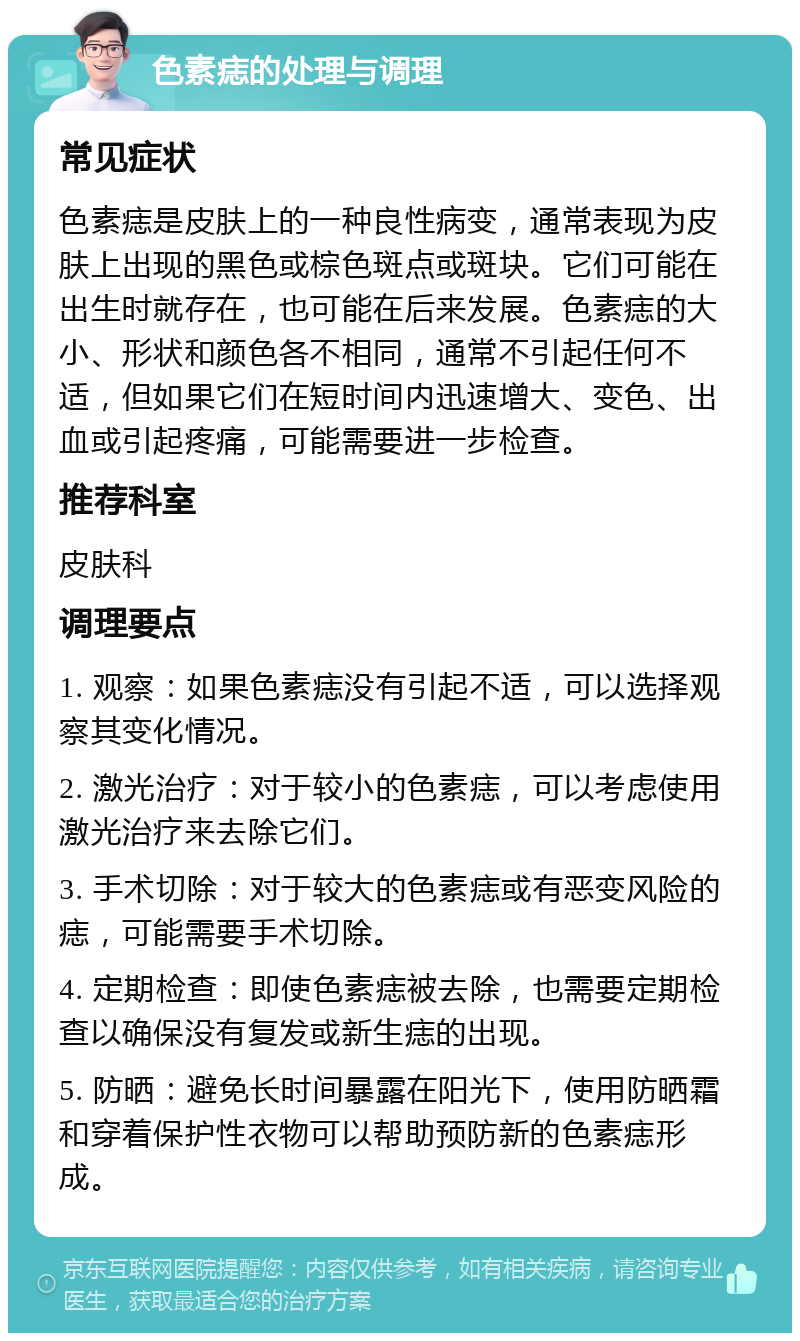 色素痣的处理与调理 常见症状 色素痣是皮肤上的一种良性病变，通常表现为皮肤上出现的黑色或棕色斑点或斑块。它们可能在出生时就存在，也可能在后来发展。色素痣的大小、形状和颜色各不相同，通常不引起任何不适，但如果它们在短时间内迅速增大、变色、出血或引起疼痛，可能需要进一步检查。 推荐科室 皮肤科 调理要点 1. 观察：如果色素痣没有引起不适，可以选择观察其变化情况。 2. 激光治疗：对于较小的色素痣，可以考虑使用激光治疗来去除它们。 3. 手术切除：对于较大的色素痣或有恶变风险的痣，可能需要手术切除。 4. 定期检查：即使色素痣被去除，也需要定期检查以确保没有复发或新生痣的出现。 5. 防晒：避免长时间暴露在阳光下，使用防晒霜和穿着保护性衣物可以帮助预防新的色素痣形成。