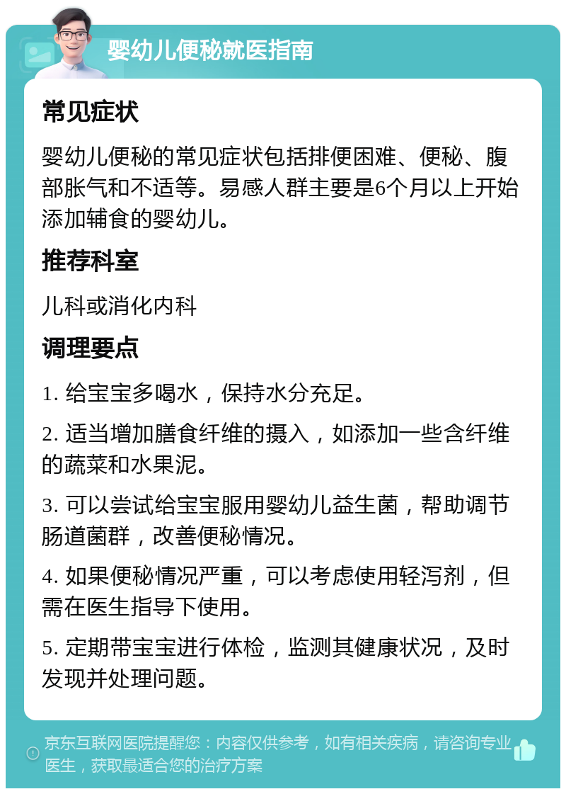 婴幼儿便秘就医指南 常见症状 婴幼儿便秘的常见症状包括排便困难、便秘、腹部胀气和不适等。易感人群主要是6个月以上开始添加辅食的婴幼儿。 推荐科室 儿科或消化内科 调理要点 1. 给宝宝多喝水，保持水分充足。 2. 适当增加膳食纤维的摄入，如添加一些含纤维的蔬菜和水果泥。 3. 可以尝试给宝宝服用婴幼儿益生菌，帮助调节肠道菌群，改善便秘情况。 4. 如果便秘情况严重，可以考虑使用轻泻剂，但需在医生指导下使用。 5. 定期带宝宝进行体检，监测其健康状况，及时发现并处理问题。