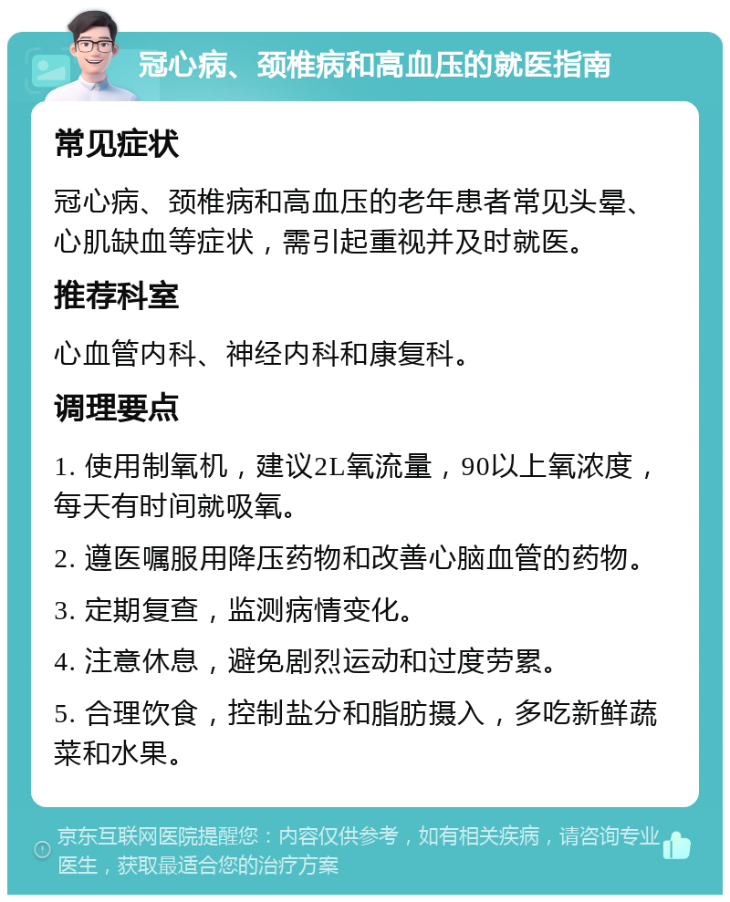 冠心病、颈椎病和高血压的就医指南 常见症状 冠心病、颈椎病和高血压的老年患者常见头晕、心肌缺血等症状，需引起重视并及时就医。 推荐科室 心血管内科、神经内科和康复科。 调理要点 1. 使用制氧机，建议2L氧流量，90以上氧浓度，每天有时间就吸氧。 2. 遵医嘱服用降压药物和改善心脑血管的药物。 3. 定期复查，监测病情变化。 4. 注意休息，避免剧烈运动和过度劳累。 5. 合理饮食，控制盐分和脂肪摄入，多吃新鲜蔬菜和水果。