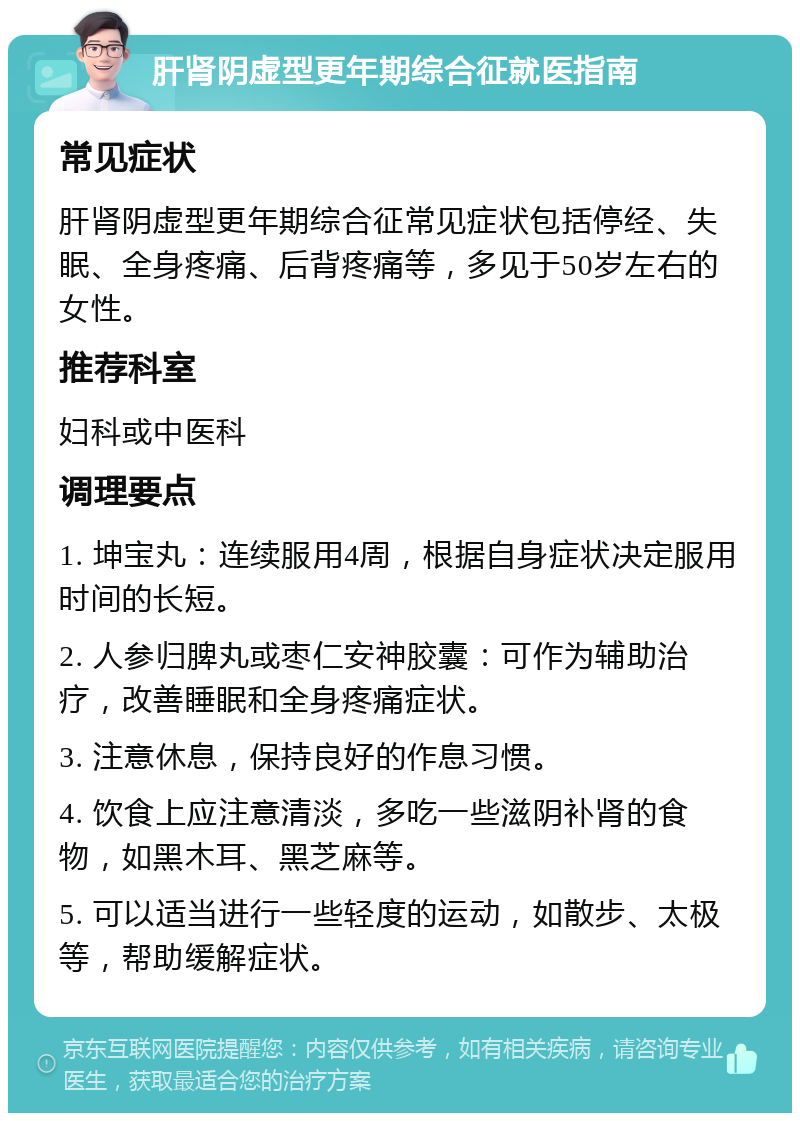 肝肾阴虚型更年期综合征就医指南 常见症状 肝肾阴虚型更年期综合征常见症状包括停经、失眠、全身疼痛、后背疼痛等，多见于50岁左右的女性。 推荐科室 妇科或中医科 调理要点 1. 坤宝丸：连续服用4周，根据自身症状决定服用时间的长短。 2. 人参归脾丸或枣仁安神胶囊：可作为辅助治疗，改善睡眠和全身疼痛症状。 3. 注意休息，保持良好的作息习惯。 4. 饮食上应注意清淡，多吃一些滋阴补肾的食物，如黑木耳、黑芝麻等。 5. 可以适当进行一些轻度的运动，如散步、太极等，帮助缓解症状。