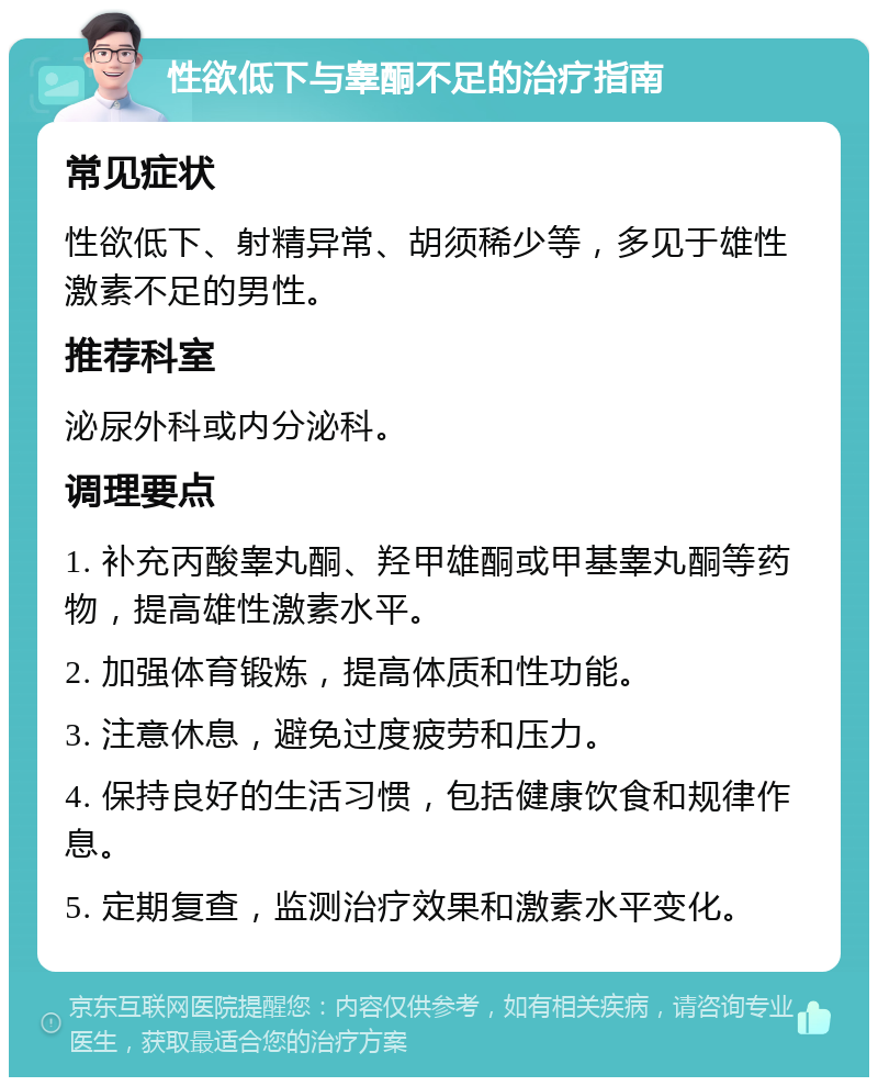 性欲低下与睾酮不足的治疗指南 常见症状 性欲低下、射精异常、胡须稀少等，多见于雄性激素不足的男性。 推荐科室 泌尿外科或内分泌科。 调理要点 1. 补充丙酸睾丸酮、羟甲雄酮或甲基睾丸酮等药物，提高雄性激素水平。 2. 加强体育锻炼，提高体质和性功能。 3. 注意休息，避免过度疲劳和压力。 4. 保持良好的生活习惯，包括健康饮食和规律作息。 5. 定期复查，监测治疗效果和激素水平变化。