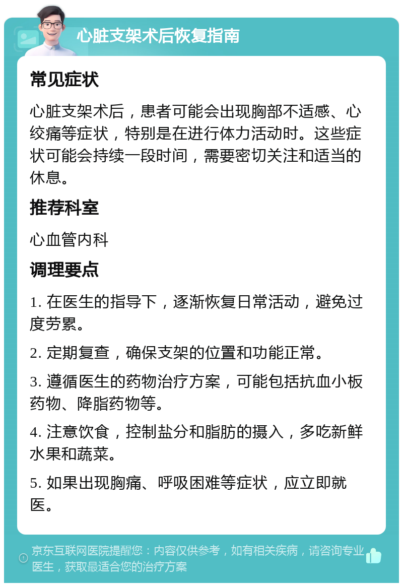 心脏支架术后恢复指南 常见症状 心脏支架术后，患者可能会出现胸部不适感、心绞痛等症状，特别是在进行体力活动时。这些症状可能会持续一段时间，需要密切关注和适当的休息。 推荐科室 心血管内科 调理要点 1. 在医生的指导下，逐渐恢复日常活动，避免过度劳累。 2. 定期复查，确保支架的位置和功能正常。 3. 遵循医生的药物治疗方案，可能包括抗血小板药物、降脂药物等。 4. 注意饮食，控制盐分和脂肪的摄入，多吃新鲜水果和蔬菜。 5. 如果出现胸痛、呼吸困难等症状，应立即就医。