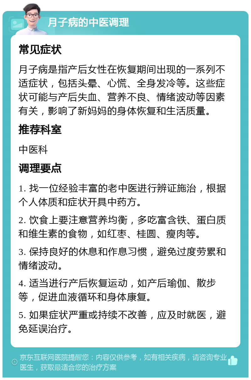 月子病的中医调理 常见症状 月子病是指产后女性在恢复期间出现的一系列不适症状，包括头晕、心慌、全身发冷等。这些症状可能与产后失血、营养不良、情绪波动等因素有关，影响了新妈妈的身体恢复和生活质量。 推荐科室 中医科 调理要点 1. 找一位经验丰富的老中医进行辨证施治，根据个人体质和症状开具中药方。 2. 饮食上要注意营养均衡，多吃富含铁、蛋白质和维生素的食物，如红枣、桂圆、瘦肉等。 3. 保持良好的休息和作息习惯，避免过度劳累和情绪波动。 4. 适当进行产后恢复运动，如产后瑜伽、散步等，促进血液循环和身体康复。 5. 如果症状严重或持续不改善，应及时就医，避免延误治疗。