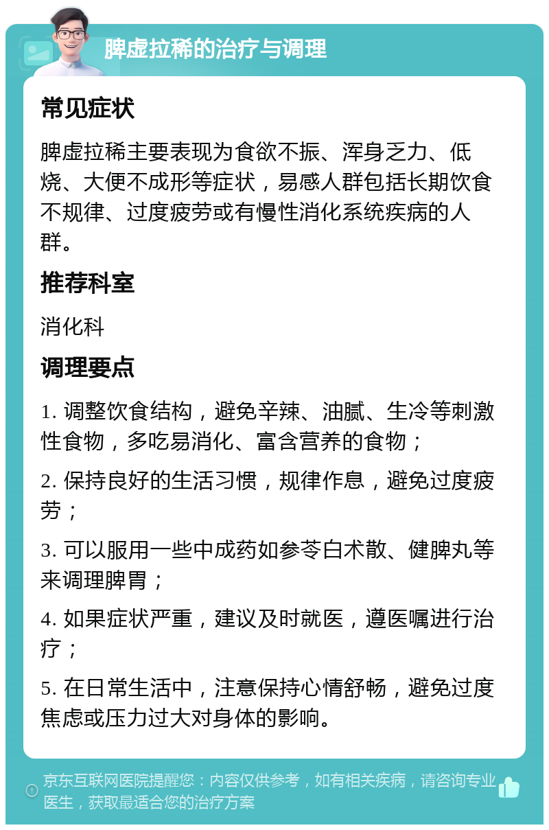 脾虚拉稀的治疗与调理 常见症状 脾虚拉稀主要表现为食欲不振、浑身乏力、低烧、大便不成形等症状，易感人群包括长期饮食不规律、过度疲劳或有慢性消化系统疾病的人群。 推荐科室 消化科 调理要点 1. 调整饮食结构，避免辛辣、油腻、生冷等刺激性食物，多吃易消化、富含营养的食物； 2. 保持良好的生活习惯，规律作息，避免过度疲劳； 3. 可以服用一些中成药如参苓白术散、健脾丸等来调理脾胃； 4. 如果症状严重，建议及时就医，遵医嘱进行治疗； 5. 在日常生活中，注意保持心情舒畅，避免过度焦虑或压力过大对身体的影响。