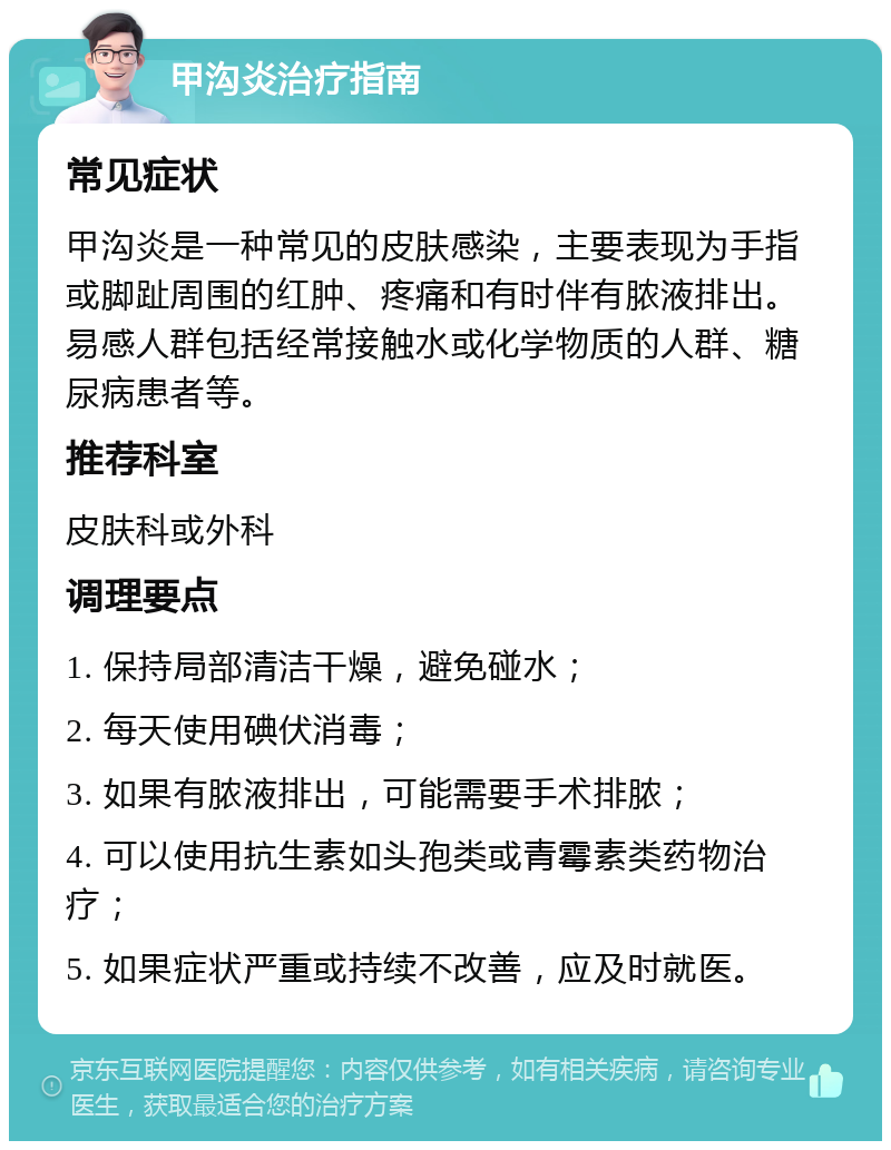 甲沟炎治疗指南 常见症状 甲沟炎是一种常见的皮肤感染，主要表现为手指或脚趾周围的红肿、疼痛和有时伴有脓液排出。易感人群包括经常接触水或化学物质的人群、糖尿病患者等。 推荐科室 皮肤科或外科 调理要点 1. 保持局部清洁干燥，避免碰水； 2. 每天使用碘伏消毒； 3. 如果有脓液排出，可能需要手术排脓； 4. 可以使用抗生素如头孢类或青霉素类药物治疗； 5. 如果症状严重或持续不改善，应及时就医。