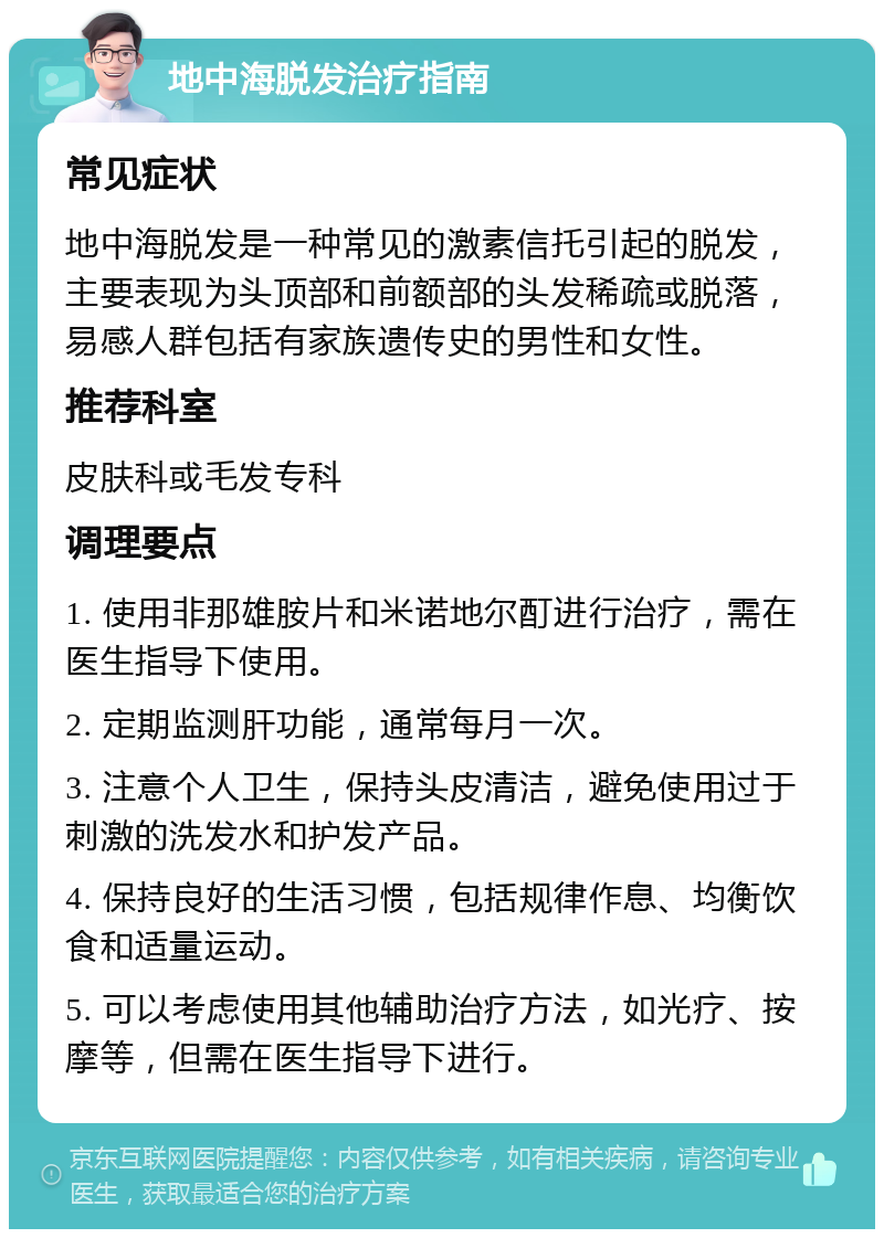 地中海脱发治疗指南 常见症状 地中海脱发是一种常见的激素信托引起的脱发，主要表现为头顶部和前额部的头发稀疏或脱落，易感人群包括有家族遗传史的男性和女性。 推荐科室 皮肤科或毛发专科 调理要点 1. 使用非那雄胺片和米诺地尔酊进行治疗，需在医生指导下使用。 2. 定期监测肝功能，通常每月一次。 3. 注意个人卫生，保持头皮清洁，避免使用过于刺激的洗发水和护发产品。 4. 保持良好的生活习惯，包括规律作息、均衡饮食和适量运动。 5. 可以考虑使用其他辅助治疗方法，如光疗、按摩等，但需在医生指导下进行。