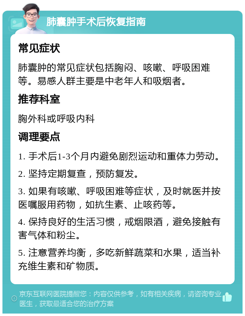 肺囊肿手术后恢复指南 常见症状 肺囊肿的常见症状包括胸闷、咳嗽、呼吸困难等。易感人群主要是中老年人和吸烟者。 推荐科室 胸外科或呼吸内科 调理要点 1. 手术后1-3个月内避免剧烈运动和重体力劳动。 2. 坚持定期复查，预防复发。 3. 如果有咳嗽、呼吸困难等症状，及时就医并按医嘱服用药物，如抗生素、止咳药等。 4. 保持良好的生活习惯，戒烟限酒，避免接触有害气体和粉尘。 5. 注意营养均衡，多吃新鲜蔬菜和水果，适当补充维生素和矿物质。