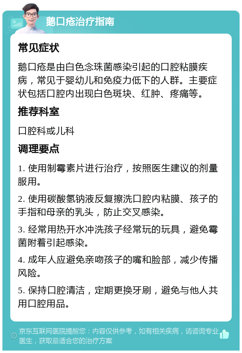 鹅口疮治疗指南 常见症状 鹅口疮是由白色念珠菌感染引起的口腔粘膜疾病，常见于婴幼儿和免疫力低下的人群。主要症状包括口腔内出现白色斑块、红肿、疼痛等。 推荐科室 口腔科或儿科 调理要点 1. 使用制霉素片进行治疗，按照医生建议的剂量服用。 2. 使用碳酸氢钠液反复擦洗口腔内粘膜、孩子的手指和母亲的乳头，防止交叉感染。 3. 经常用热开水冲洗孩子经常玩的玩具，避免霉菌附着引起感染。 4. 成年人应避免亲吻孩子的嘴和脸部，减少传播风险。 5. 保持口腔清洁，定期更换牙刷，避免与他人共用口腔用品。