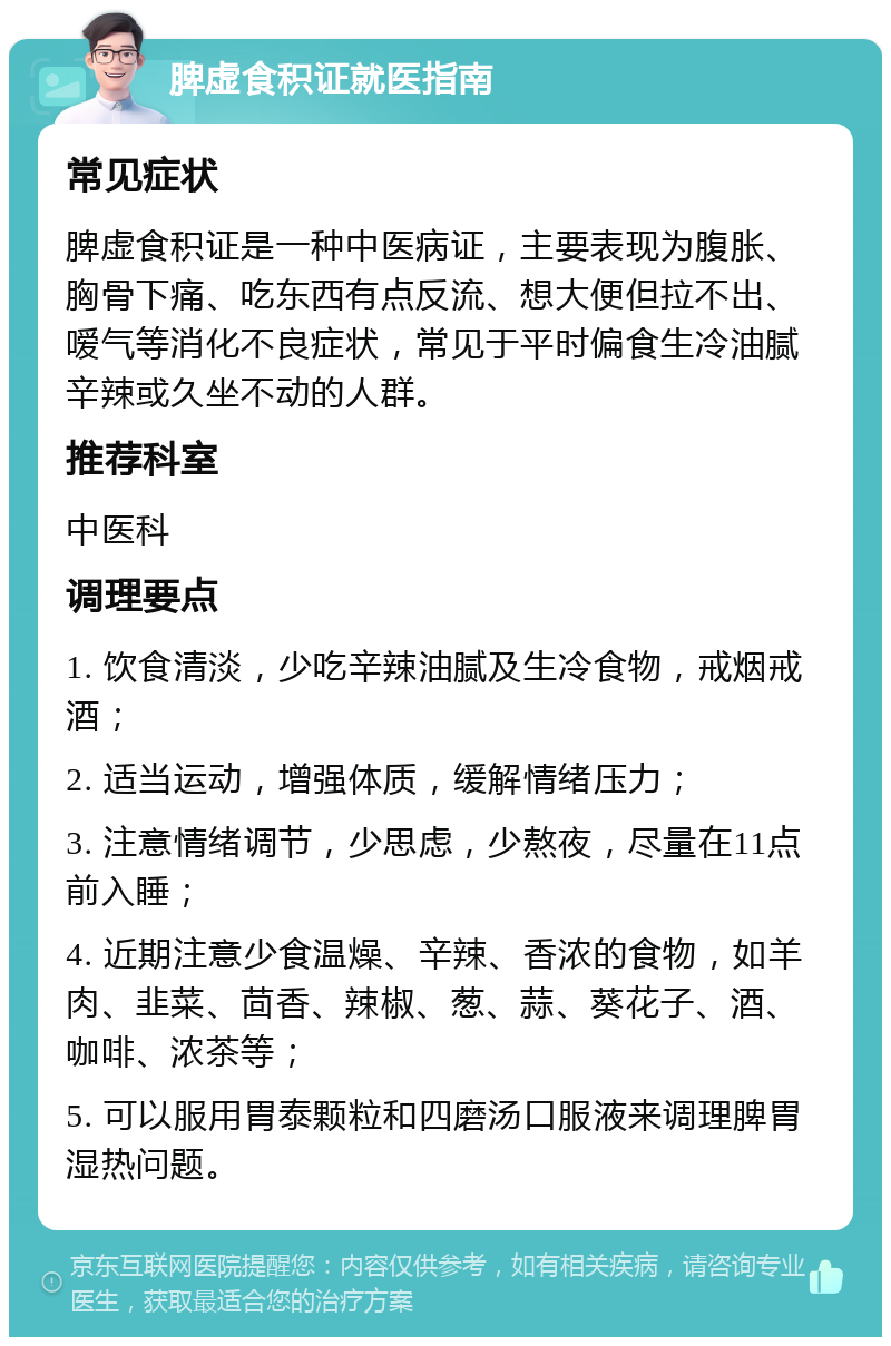 脾虚食积证就医指南 常见症状 脾虚食积证是一种中医病证，主要表现为腹胀、胸骨下痛、吃东西有点反流、想大便但拉不出、嗳气等消化不良症状，常见于平时偏食生冷油腻辛辣或久坐不动的人群。 推荐科室 中医科 调理要点 1. 饮食清淡，少吃辛辣油腻及生冷食物，戒烟戒酒； 2. 适当运动，增强体质，缓解情绪压力； 3. 注意情绪调节，少思虑，少熬夜，尽量在11点前入睡； 4. 近期注意少食温燥、辛辣、香浓的食物，如羊肉、韭菜、茴香、辣椒、葱、蒜、葵花子、酒、咖啡、浓茶等； 5. 可以服用胃泰颗粒和四磨汤口服液来调理脾胃湿热问题。