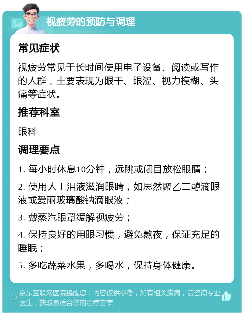 视疲劳的预防与调理 常见症状 视疲劳常见于长时间使用电子设备、阅读或写作的人群，主要表现为眼干、眼涩、视力模糊、头痛等症状。 推荐科室 眼科 调理要点 1. 每小时休息10分钟，远眺或闭目放松眼睛； 2. 使用人工泪液滋润眼睛，如思然聚乙二醇滴眼液或爱丽玻璃酸钠滴眼液； 3. 戴蒸汽眼罩缓解视疲劳； 4. 保持良好的用眼习惯，避免熬夜，保证充足的睡眠； 5. 多吃蔬菜水果，多喝水，保持身体健康。