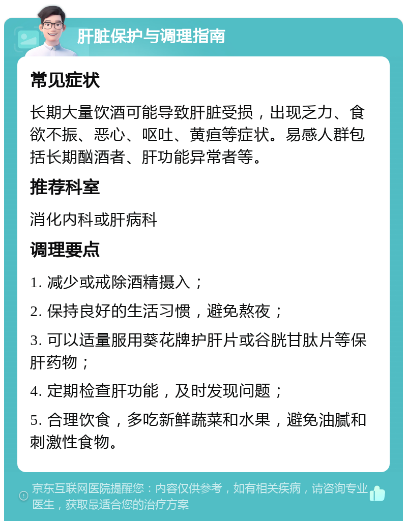 肝脏保护与调理指南 常见症状 长期大量饮酒可能导致肝脏受损，出现乏力、食欲不振、恶心、呕吐、黄疸等症状。易感人群包括长期酗酒者、肝功能异常者等。 推荐科室 消化内科或肝病科 调理要点 1. 减少或戒除酒精摄入； 2. 保持良好的生活习惯，避免熬夜； 3. 可以适量服用葵花牌护肝片或谷胱甘肽片等保肝药物； 4. 定期检查肝功能，及时发现问题； 5. 合理饮食，多吃新鲜蔬菜和水果，避免油腻和刺激性食物。