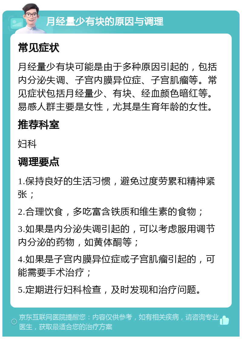 月经量少有块的原因与调理 常见症状 月经量少有块可能是由于多种原因引起的，包括内分泌失调、子宫内膜异位症、子宫肌瘤等。常见症状包括月经量少、有块、经血颜色暗红等。易感人群主要是女性，尤其是生育年龄的女性。 推荐科室 妇科 调理要点 1.保持良好的生活习惯，避免过度劳累和精神紧张； 2.合理饮食，多吃富含铁质和维生素的食物； 3.如果是内分泌失调引起的，可以考虑服用调节内分泌的药物，如黄体酮等； 4.如果是子宫内膜异位症或子宫肌瘤引起的，可能需要手术治疗； 5.定期进行妇科检查，及时发现和治疗问题。