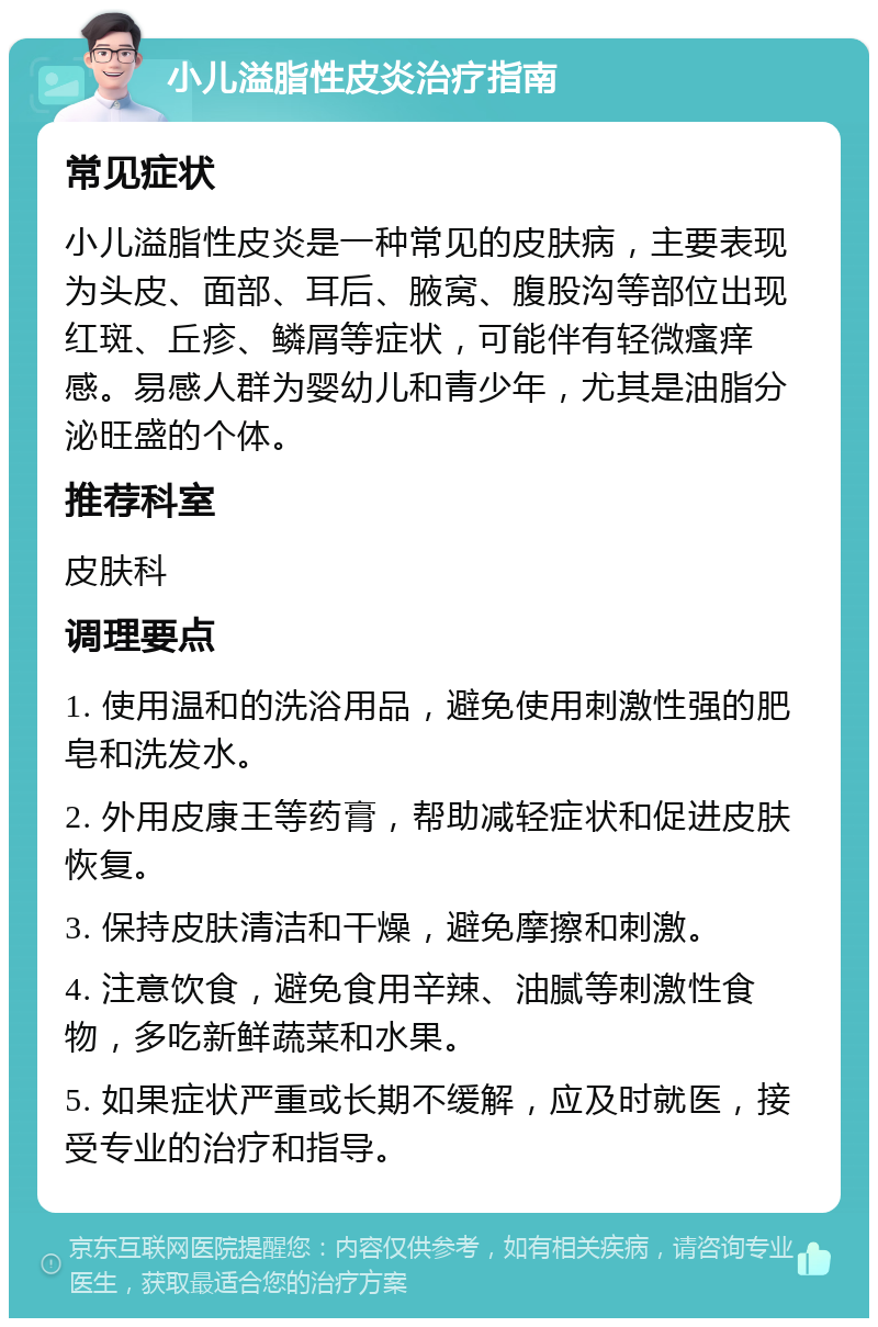 小儿溢脂性皮炎治疗指南 常见症状 小儿溢脂性皮炎是一种常见的皮肤病，主要表现为头皮、面部、耳后、腋窝、腹股沟等部位出现红斑、丘疹、鳞屑等症状，可能伴有轻微瘙痒感。易感人群为婴幼儿和青少年，尤其是油脂分泌旺盛的个体。 推荐科室 皮肤科 调理要点 1. 使用温和的洗浴用品，避免使用刺激性强的肥皂和洗发水。 2. 外用皮康王等药膏，帮助减轻症状和促进皮肤恢复。 3. 保持皮肤清洁和干燥，避免摩擦和刺激。 4. 注意饮食，避免食用辛辣、油腻等刺激性食物，多吃新鲜蔬菜和水果。 5. 如果症状严重或长期不缓解，应及时就医，接受专业的治疗和指导。