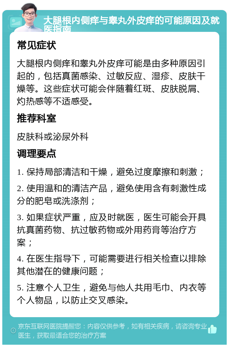 大腿根内侧痒与睾丸外皮痒的可能原因及就医指南 常见症状 大腿根内侧痒和睾丸外皮痒可能是由多种原因引起的，包括真菌感染、过敏反应、湿疹、皮肤干燥等。这些症状可能会伴随着红斑、皮肤脱屑、灼热感等不适感受。 推荐科室 皮肤科或泌尿外科 调理要点 1. 保持局部清洁和干燥，避免过度摩擦和刺激； 2. 使用温和的清洁产品，避免使用含有刺激性成分的肥皂或洗涤剂； 3. 如果症状严重，应及时就医，医生可能会开具抗真菌药物、抗过敏药物或外用药膏等治疗方案； 4. 在医生指导下，可能需要进行相关检查以排除其他潜在的健康问题； 5. 注意个人卫生，避免与他人共用毛巾、内衣等个人物品，以防止交叉感染。