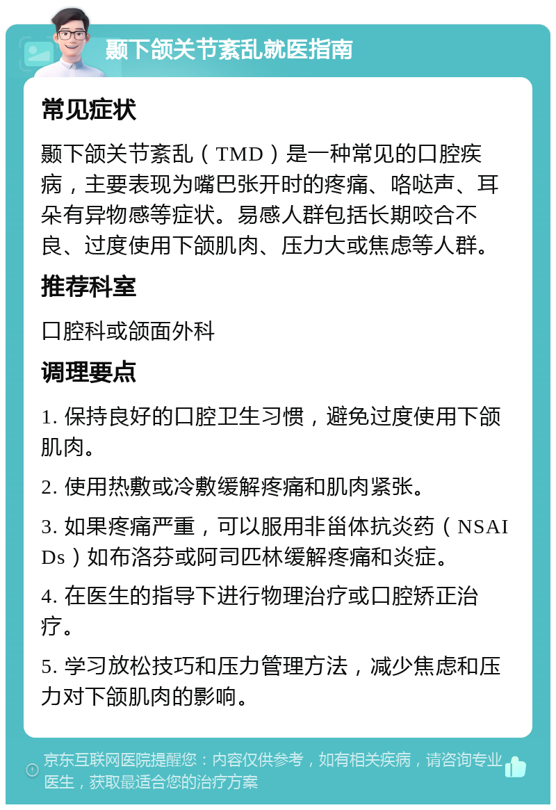 颞下颌关节紊乱就医指南 常见症状 颞下颌关节紊乱（TMD）是一种常见的口腔疾病，主要表现为嘴巴张开时的疼痛、咯哒声、耳朵有异物感等症状。易感人群包括长期咬合不良、过度使用下颌肌肉、压力大或焦虑等人群。 推荐科室 口腔科或颌面外科 调理要点 1. 保持良好的口腔卫生习惯，避免过度使用下颌肌肉。 2. 使用热敷或冷敷缓解疼痛和肌肉紧张。 3. 如果疼痛严重，可以服用非甾体抗炎药（NSAIDs）如布洛芬或阿司匹林缓解疼痛和炎症。 4. 在医生的指导下进行物理治疗或口腔矫正治疗。 5. 学习放松技巧和压力管理方法，减少焦虑和压力对下颌肌肉的影响。