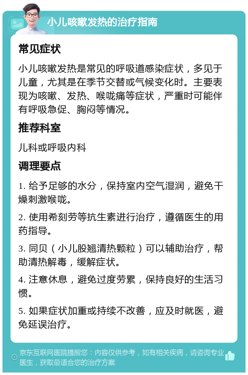 小儿咳嗽发热的治疗指南 常见症状 小儿咳嗽发热是常见的呼吸道感染症状，多见于儿童，尤其是在季节交替或气候变化时。主要表现为咳嗽、发热、喉咙痛等症状，严重时可能伴有呼吸急促、胸闷等情况。 推荐科室 儿科或呼吸内科 调理要点 1. 给予足够的水分，保持室内空气湿润，避免干燥刺激喉咙。 2. 使用希刻劳等抗生素进行治疗，遵循医生的用药指导。 3. 同贝（小儿股翘清热颗粒）可以辅助治疗，帮助清热解毒，缓解症状。 4. 注意休息，避免过度劳累，保持良好的生活习惯。 5. 如果症状加重或持续不改善，应及时就医，避免延误治疗。