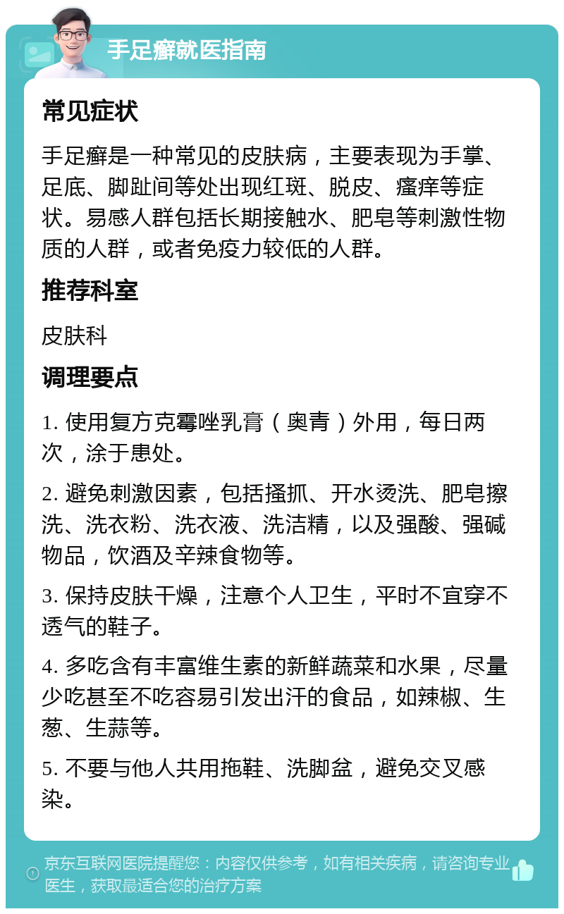 手足癣就医指南 常见症状 手足癣是一种常见的皮肤病，主要表现为手掌、足底、脚趾间等处出现红斑、脱皮、瘙痒等症状。易感人群包括长期接触水、肥皂等刺激性物质的人群，或者免疫力较低的人群。 推荐科室 皮肤科 调理要点 1. 使用复方克霉唑乳膏（奥青）外用，每日两次，涂于患处。 2. 避免刺激因素，包括搔抓、开水烫洗、肥皂擦洗、洗衣粉、洗衣液、洗洁精，以及强酸、强碱物品，饮酒及辛辣食物等。 3. 保持皮肤干燥，注意个人卫生，平时不宜穿不透气的鞋子。 4. 多吃含有丰富维生素的新鲜蔬菜和水果，尽量少吃甚至不吃容易引发出汗的食品，如辣椒、生葱、生蒜等。 5. 不要与他人共用拖鞋、洗脚盆，避免交叉感染。