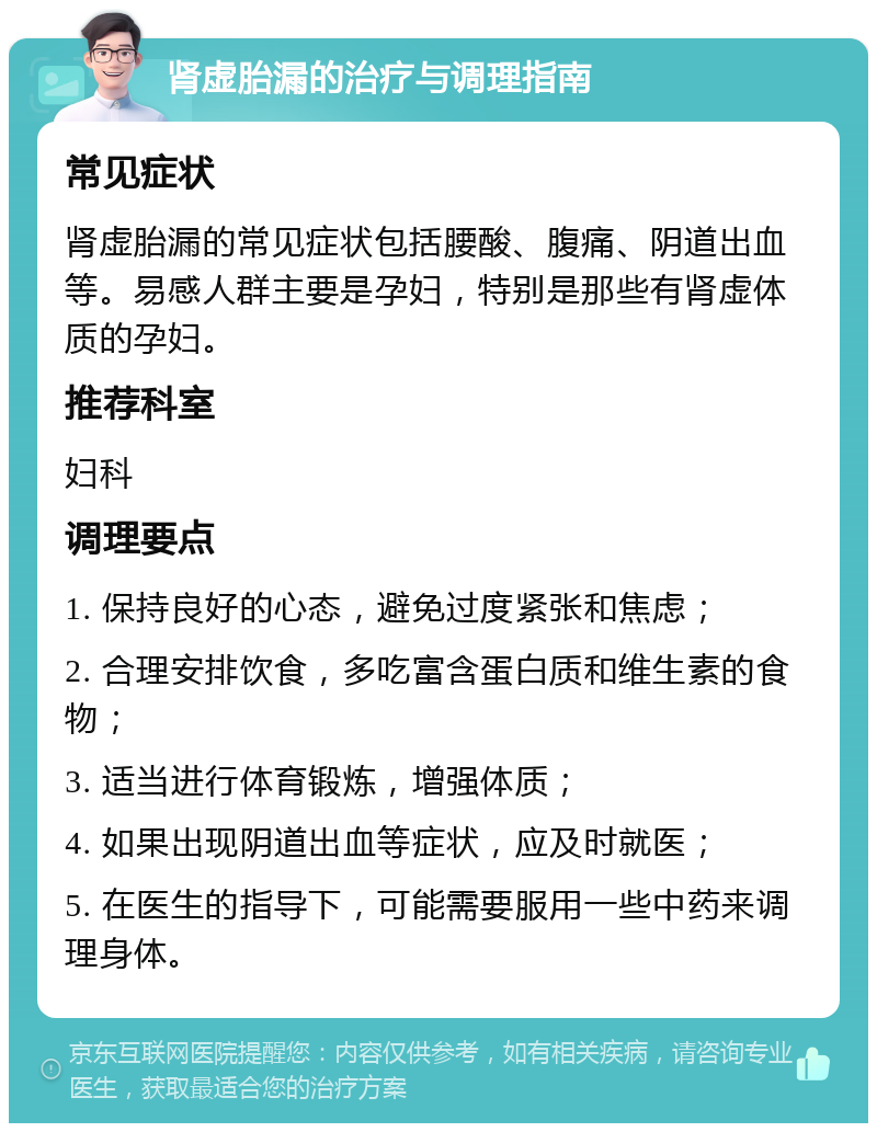 肾虚胎漏的治疗与调理指南 常见症状 肾虚胎漏的常见症状包括腰酸、腹痛、阴道出血等。易感人群主要是孕妇，特别是那些有肾虚体质的孕妇。 推荐科室 妇科 调理要点 1. 保持良好的心态，避免过度紧张和焦虑； 2. 合理安排饮食，多吃富含蛋白质和维生素的食物； 3. 适当进行体育锻炼，增强体质； 4. 如果出现阴道出血等症状，应及时就医； 5. 在医生的指导下，可能需要服用一些中药来调理身体。