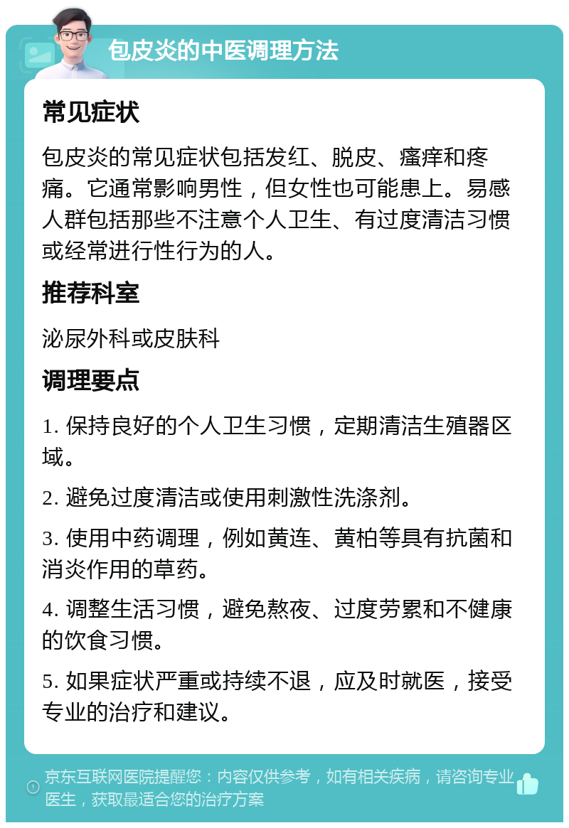 包皮炎的中医调理方法 常见症状 包皮炎的常见症状包括发红、脱皮、瘙痒和疼痛。它通常影响男性，但女性也可能患上。易感人群包括那些不注意个人卫生、有过度清洁习惯或经常进行性行为的人。 推荐科室 泌尿外科或皮肤科 调理要点 1. 保持良好的个人卫生习惯，定期清洁生殖器区域。 2. 避免过度清洁或使用刺激性洗涤剂。 3. 使用中药调理，例如黄连、黄柏等具有抗菌和消炎作用的草药。 4. 调整生活习惯，避免熬夜、过度劳累和不健康的饮食习惯。 5. 如果症状严重或持续不退，应及时就医，接受专业的治疗和建议。