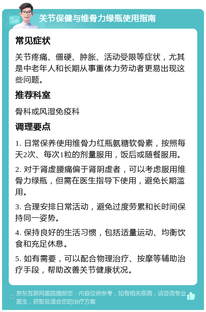 关节保健与维骨力绿瓶使用指南 常见症状 关节疼痛、僵硬、肿胀、活动受限等症状，尤其是中老年人和长期从事重体力劳动者更易出现这些问题。 推荐科室 骨科或风湿免疫科 调理要点 1. 日常保养使用维骨力红瓶氨糖软骨素，按照每天2次、每次1粒的剂量服用，饭后或随餐服用。 2. 对于肾虚腰痛偏于肾阴虚者，可以考虑服用维骨力绿瓶，但需在医生指导下使用，避免长期滥用。 3. 合理安排日常活动，避免过度劳累和长时间保持同一姿势。 4. 保持良好的生活习惯，包括适量运动、均衡饮食和充足休息。 5. 如有需要，可以配合物理治疗、按摩等辅助治疗手段，帮助改善关节健康状况。