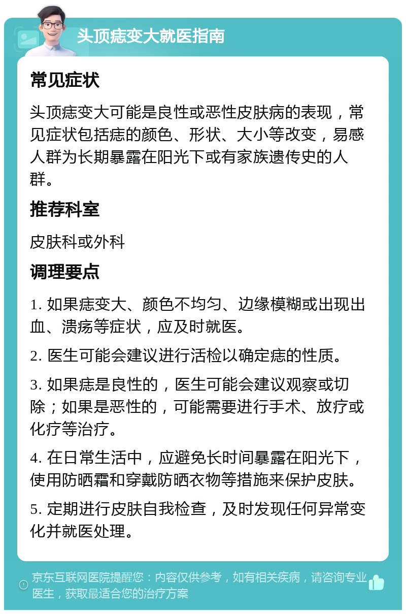 头顶痣变大就医指南 常见症状 头顶痣变大可能是良性或恶性皮肤病的表现，常见症状包括痣的颜色、形状、大小等改变，易感人群为长期暴露在阳光下或有家族遗传史的人群。 推荐科室 皮肤科或外科 调理要点 1. 如果痣变大、颜色不均匀、边缘模糊或出现出血、溃疡等症状，应及时就医。 2. 医生可能会建议进行活检以确定痣的性质。 3. 如果痣是良性的，医生可能会建议观察或切除；如果是恶性的，可能需要进行手术、放疗或化疗等治疗。 4. 在日常生活中，应避免长时间暴露在阳光下，使用防晒霜和穿戴防晒衣物等措施来保护皮肤。 5. 定期进行皮肤自我检查，及时发现任何异常变化并就医处理。