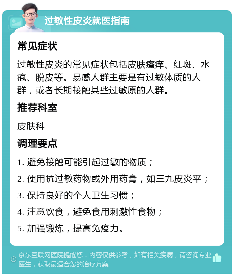 过敏性皮炎就医指南 常见症状 过敏性皮炎的常见症状包括皮肤瘙痒、红斑、水疱、脱皮等。易感人群主要是有过敏体质的人群，或者长期接触某些过敏原的人群。 推荐科室 皮肤科 调理要点 1. 避免接触可能引起过敏的物质； 2. 使用抗过敏药物或外用药膏，如三九皮炎平； 3. 保持良好的个人卫生习惯； 4. 注意饮食，避免食用刺激性食物； 5. 加强锻炼，提高免疫力。