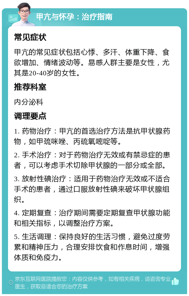 甲亢与怀孕：治疗指南 常见症状 甲亢的常见症状包括心悸、多汗、体重下降、食欲增加、情绪波动等。易感人群主要是女性，尤其是20-40岁的女性。 推荐科室 内分泌科 调理要点 1. 药物治疗：甲亢的首选治疗方法是抗甲状腺药物，如甲巯咪唑、丙硫氧嘧啶等。 2. 手术治疗：对于药物治疗无效或有禁忌症的患者，可以考虑手术切除甲状腺的一部分或全部。 3. 放射性碘治疗：适用于药物治疗无效或不适合手术的患者，通过口服放射性碘来破坏甲状腺组织。 4. 定期复查：治疗期间需要定期复查甲状腺功能和相关指标，以调整治疗方案。 5. 生活调理：保持良好的生活习惯，避免过度劳累和精神压力，合理安排饮食和作息时间，增强体质和免疫力。