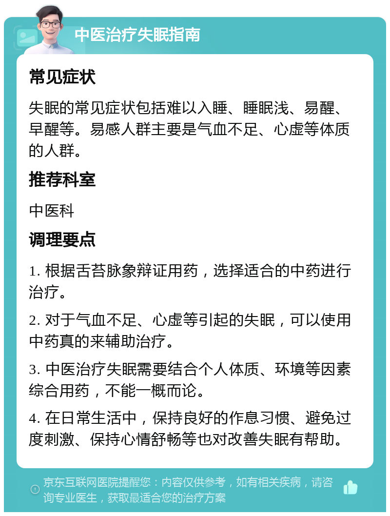 中医治疗失眠指南 常见症状 失眠的常见症状包括难以入睡、睡眠浅、易醒、早醒等。易感人群主要是气血不足、心虚等体质的人群。 推荐科室 中医科 调理要点 1. 根据舌苔脉象辩证用药，选择适合的中药进行治疗。 2. 对于气血不足、心虚等引起的失眠，可以使用中药真的来辅助治疗。 3. 中医治疗失眠需要结合个人体质、环境等因素综合用药，不能一概而论。 4. 在日常生活中，保持良好的作息习惯、避免过度刺激、保持心情舒畅等也对改善失眠有帮助。