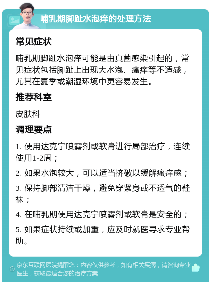 哺乳期脚趾水泡痒的处理方法 常见症状 哺乳期脚趾水泡痒可能是由真菌感染引起的，常见症状包括脚趾上出现大水泡、瘙痒等不适感，尤其在夏季或潮湿环境中更容易发生。 推荐科室 皮肤科 调理要点 1. 使用达克宁喷雾剂或软膏进行局部治疗，连续使用1-2周； 2. 如果水泡较大，可以适当挤破以缓解瘙痒感； 3. 保持脚部清洁干燥，避免穿紧身或不透气的鞋袜； 4. 在哺乳期使用达克宁喷雾剂或软膏是安全的； 5. 如果症状持续或加重，应及时就医寻求专业帮助。