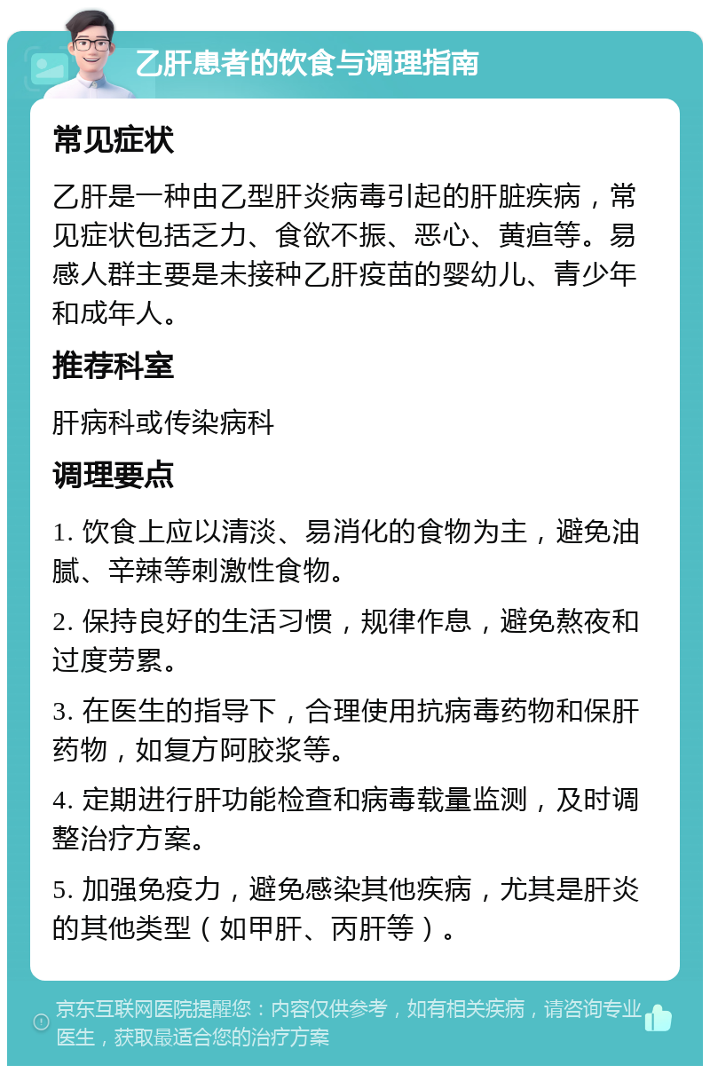 乙肝患者的饮食与调理指南 常见症状 乙肝是一种由乙型肝炎病毒引起的肝脏疾病，常见症状包括乏力、食欲不振、恶心、黄疸等。易感人群主要是未接种乙肝疫苗的婴幼儿、青少年和成年人。 推荐科室 肝病科或传染病科 调理要点 1. 饮食上应以清淡、易消化的食物为主，避免油腻、辛辣等刺激性食物。 2. 保持良好的生活习惯，规律作息，避免熬夜和过度劳累。 3. 在医生的指导下，合理使用抗病毒药物和保肝药物，如复方阿胶浆等。 4. 定期进行肝功能检查和病毒载量监测，及时调整治疗方案。 5. 加强免疫力，避免感染其他疾病，尤其是肝炎的其他类型（如甲肝、丙肝等）。