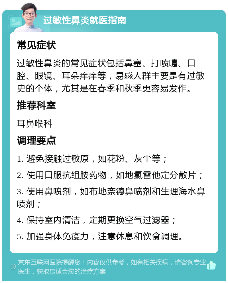 过敏性鼻炎就医指南 常见症状 过敏性鼻炎的常见症状包括鼻塞、打喷嚏、口腔、眼镜、耳朵痒痒等，易感人群主要是有过敏史的个体，尤其是在春季和秋季更容易发作。 推荐科室 耳鼻喉科 调理要点 1. 避免接触过敏原，如花粉、灰尘等； 2. 使用口服抗组胺药物，如地氯雷他定分散片； 3. 使用鼻喷剂，如布地奈德鼻喷剂和生理海水鼻喷剂； 4. 保持室内清洁，定期更换空气过滤器； 5. 加强身体免疫力，注意休息和饮食调理。