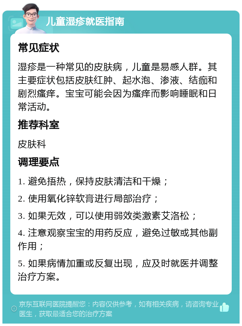 儿童湿疹就医指南 常见症状 湿疹是一种常见的皮肤病，儿童是易感人群。其主要症状包括皮肤红肿、起水泡、渗液、结痂和剧烈瘙痒。宝宝可能会因为瘙痒而影响睡眠和日常活动。 推荐科室 皮肤科 调理要点 1. 避免捂热，保持皮肤清洁和干燥； 2. 使用氧化锌软膏进行局部治疗； 3. 如果无效，可以使用弱效类激素艾洛松； 4. 注意观察宝宝的用药反应，避免过敏或其他副作用； 5. 如果病情加重或反复出现，应及时就医并调整治疗方案。