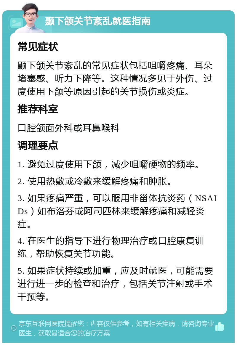 颞下颌关节紊乱就医指南 常见症状 颞下颌关节紊乱的常见症状包括咀嚼疼痛、耳朵堵塞感、听力下降等。这种情况多见于外伤、过度使用下颌等原因引起的关节损伤或炎症。 推荐科室 口腔颌面外科或耳鼻喉科 调理要点 1. 避免过度使用下颌，减少咀嚼硬物的频率。 2. 使用热敷或冷敷来缓解疼痛和肿胀。 3. 如果疼痛严重，可以服用非甾体抗炎药（NSAIDs）如布洛芬或阿司匹林来缓解疼痛和减轻炎症。 4. 在医生的指导下进行物理治疗或口腔康复训练，帮助恢复关节功能。 5. 如果症状持续或加重，应及时就医，可能需要进行进一步的检查和治疗，包括关节注射或手术干预等。