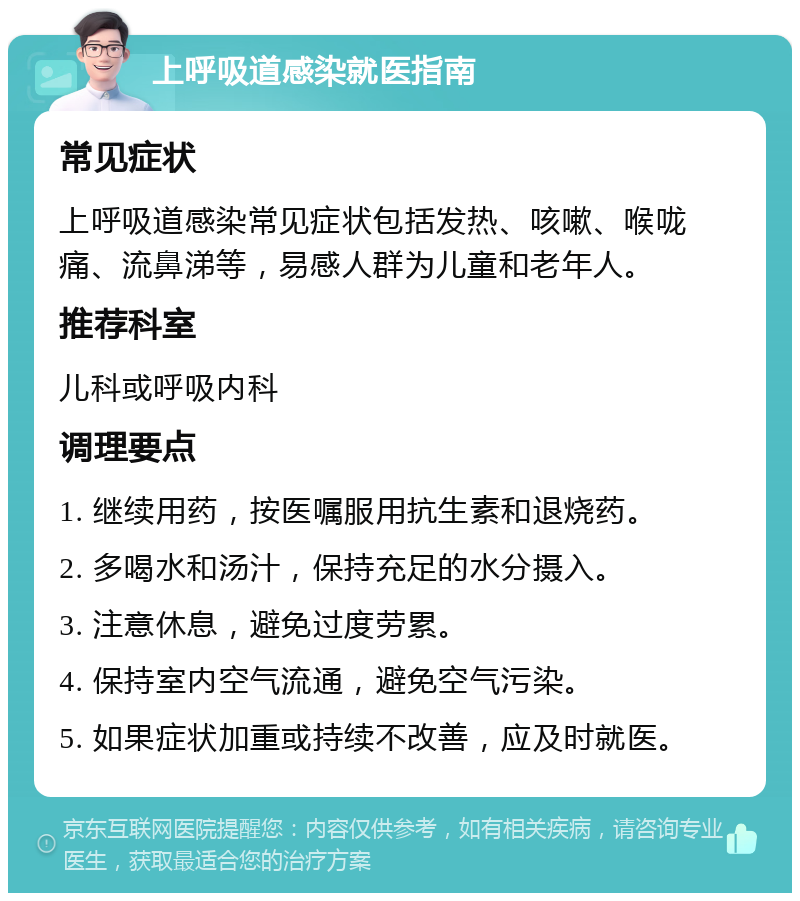 上呼吸道感染就医指南 常见症状 上呼吸道感染常见症状包括发热、咳嗽、喉咙痛、流鼻涕等，易感人群为儿童和老年人。 推荐科室 儿科或呼吸内科 调理要点 1. 继续用药，按医嘱服用抗生素和退烧药。 2. 多喝水和汤汁，保持充足的水分摄入。 3. 注意休息，避免过度劳累。 4. 保持室内空气流通，避免空气污染。 5. 如果症状加重或持续不改善，应及时就医。