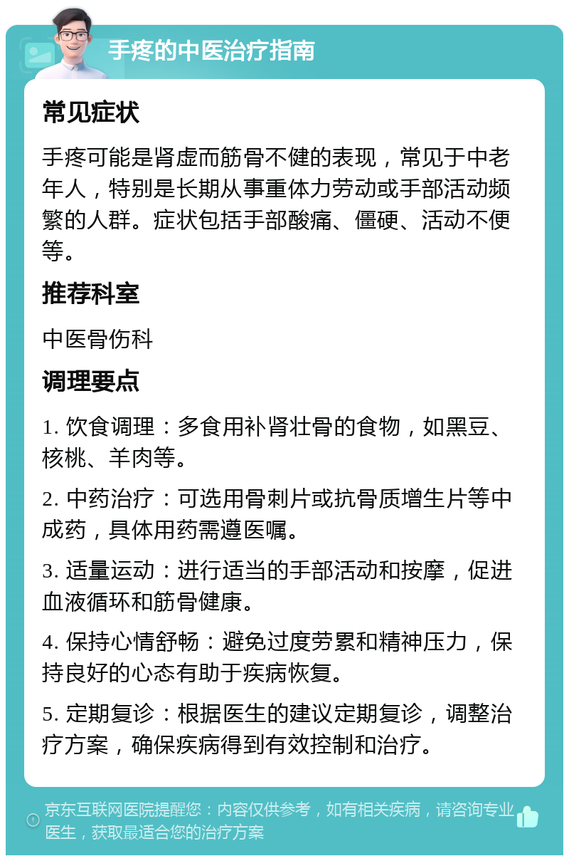 手疼的中医治疗指南 常见症状 手疼可能是肾虚而筋骨不健的表现，常见于中老年人，特别是长期从事重体力劳动或手部活动频繁的人群。症状包括手部酸痛、僵硬、活动不便等。 推荐科室 中医骨伤科 调理要点 1. 饮食调理：多食用补肾壮骨的食物，如黑豆、核桃、羊肉等。 2. 中药治疗：可选用骨刺片或抗骨质增生片等中成药，具体用药需遵医嘱。 3. 适量运动：进行适当的手部活动和按摩，促进血液循环和筋骨健康。 4. 保持心情舒畅：避免过度劳累和精神压力，保持良好的心态有助于疾病恢复。 5. 定期复诊：根据医生的建议定期复诊，调整治疗方案，确保疾病得到有效控制和治疗。